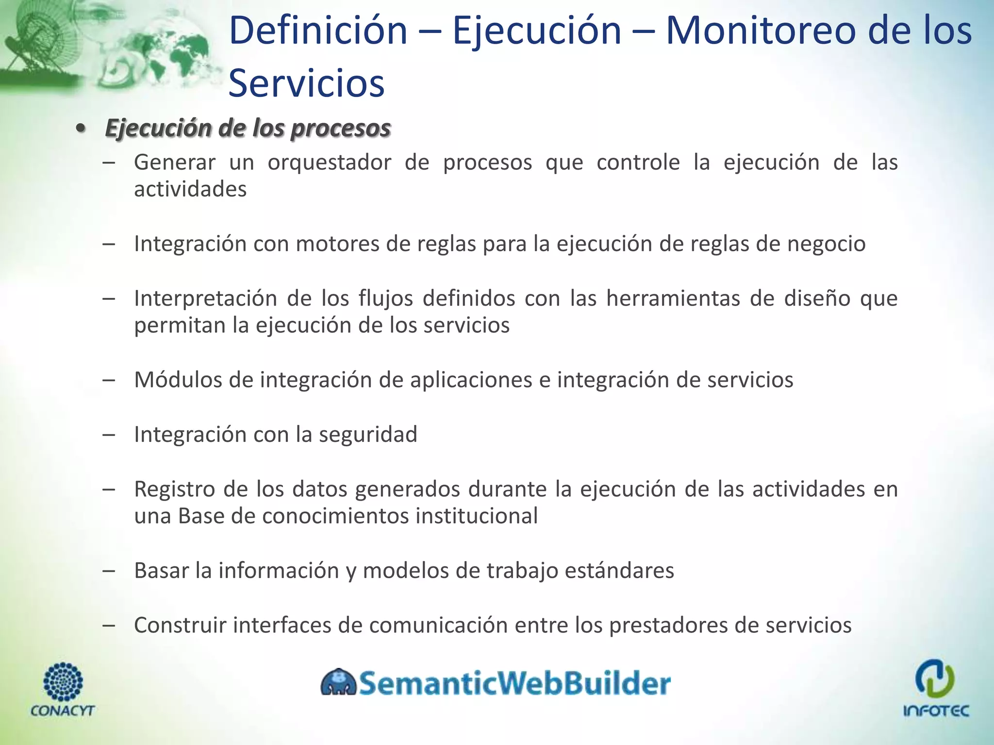 Definición – Ejecución – Monitoreo de los
Servicios
• Ejecución de los procesos
– Generar un orquestador de procesos que controle la ejecución de las
actividades
– Integración con motores de reglas para la ejecución de reglas de negocio
– Interpretación de los flujos definidos con las herramientas de diseño que
permitan la ejecución de los servicios
– Módulos de integración de aplicaciones e integración de servicios
– Integración con la seguridad
– Registro de los datos generados durante la ejecución de las actividades en
una Base de conocimientos institucional
– Basar la información y modelos de trabajo estándares
– Construir interfaces de comunicación entre los prestadores de servicios
 