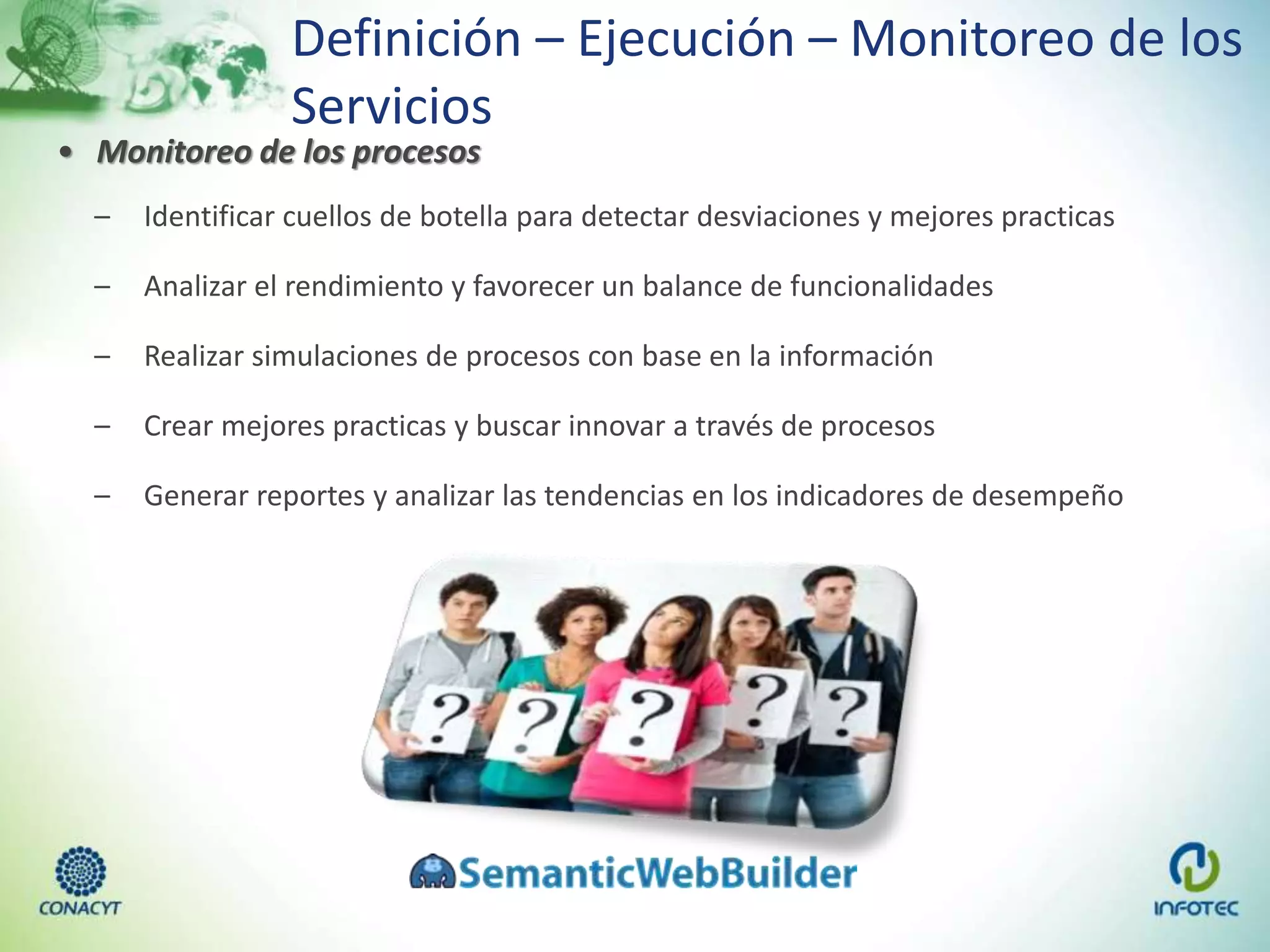 Definición – Ejecución – Monitoreo de los
Servicios
• Monitoreo de los procesos
– Identificar cuellos de botella para detectar desviaciones y mejores practicas
– Analizar el rendimiento y favorecer un balance de funcionalidades
– Realizar simulaciones de procesos con base en la información
– Crear mejores practicas y buscar innovar a través de procesos
– Generar reportes y analizar las tendencias en los indicadores de desempeño
 