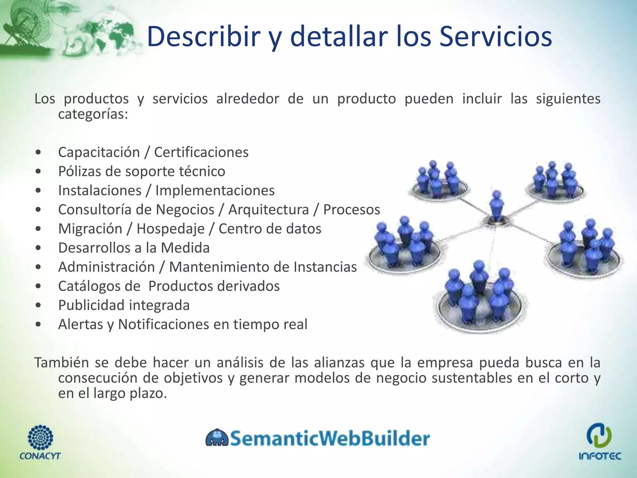 Describir y detallar los Servicios
Los productos y servicios alrededor de un producto pueden incluir las siguientes
categorías:
• Capacitación / Certificaciones
• Pólizas de soporte técnico
• Instalaciones / Implementaciones
• Consultoría de Negocios / Arquitectura / Procesos
• Migración / Hospedaje / Centro de datos
• Desarrollos a la Medida
• Administración / Mantenimiento de Instancias
• Catálogos de Productos derivados
• Publicidad integrada
• Alertas y Notificaciones en tiempo real
También se debe hacer un análisis de las alianzas que la empresa pueda busca en la
consecución de objetivos y generar modelos de negocio sustentables en el corto y
en el largo plazo.
 