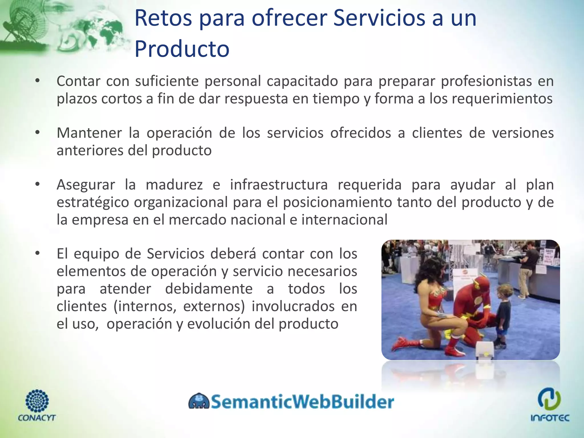 Retos para ofrecer Servicios a un
Producto
• Contar con suficiente personal capacitado para preparar profesionistas en
plazos cortos a fin de dar respuesta en tiempo y forma a los requerimientos
• Mantener la operación de los servicios ofrecidos a clientes de versiones
anteriores del producto
• Asegurar la madurez e infraestructura requerida para ayudar al plan
estratégico organizacional para el posicionamiento tanto del producto y de
la empresa en el mercado nacional e internacional
• El equipo de Servicios deberá contar con los
elementos de operación y servicio necesarios
para atender debidamente a todos los
clientes (internos, externos) involucrados en
el uso, operación y evolución del producto
 