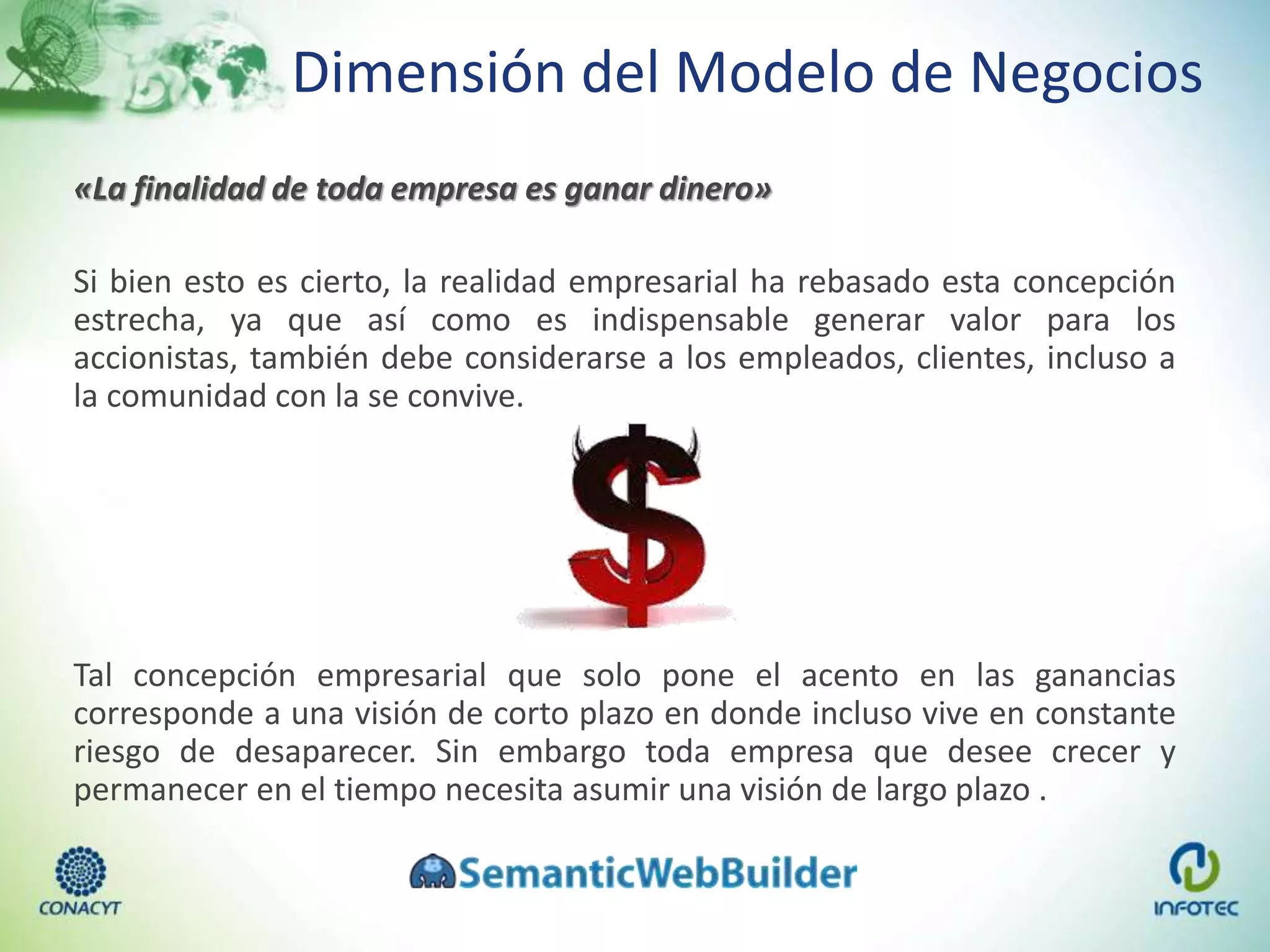 Dimensión del Modelo de Negocios
«La finalidad de toda empresa es ganar dinero»
Si bien esto es cierto, la realidad empresarial ha rebasado esta concepción
estrecha, ya que así como es indispensable generar valor para los
accionistas, también debe considerarse a los empleados, clientes, incluso a
la comunidad con la se convive.
Tal concepción empresarial que solo pone el acento en las ganancias
corresponde a una visión de corto plazo en donde incluso vive en constante
riesgo de desaparecer. Sin embargo toda empresa que desee crecer y
permanecer en el tiempo necesita asumir una visión de largo plazo .
 