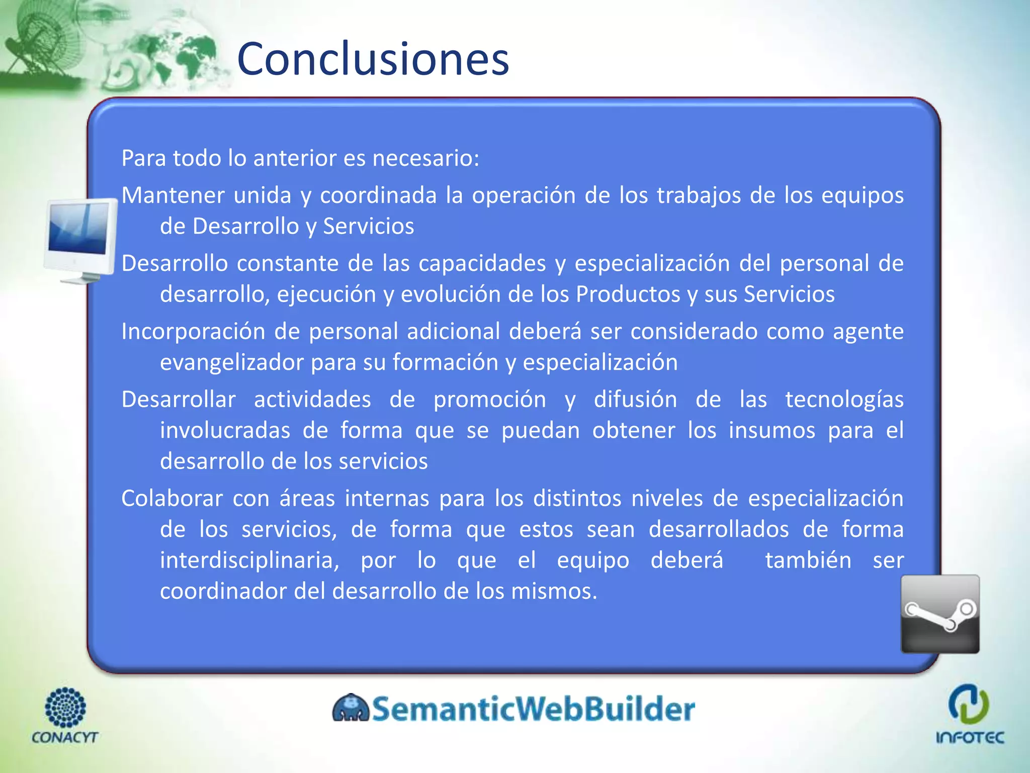 Conclusiones
Para todo lo anterior es necesario:
Mantener unida y coordinada la operación de los trabajos de los equipos
de Desarrollo y Servicios
Desarrollo constante de las capacidades y especialización del personal de
desarrollo, ejecución y evolución de los Productos y sus Servicios
Incorporación de personal adicional deberá ser considerado como agente
evangelizador para su formación y especialización
Desarrollar actividades de promoción y difusión de las tecnologías
involucradas de forma que se puedan obtener los insumos para el
desarrollo de los servicios
Colaborar con áreas internas para los distintos niveles de especialización
de los servicios, de forma que estos sean desarrollados de forma
interdisciplinaria, por lo que el equipo deberá también ser
coordinador del desarrollo de los mismos.
 