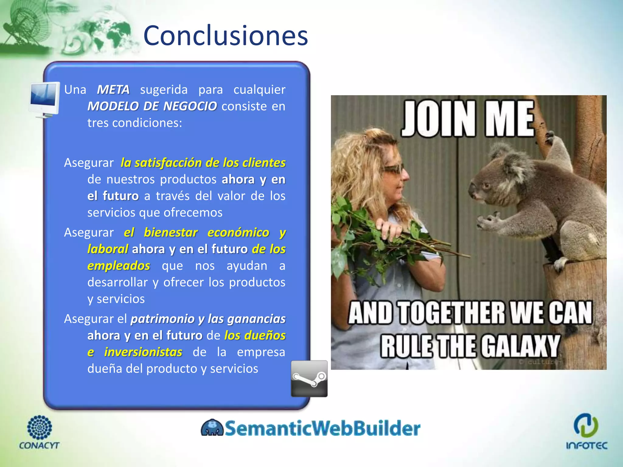 Conclusiones
Una META sugerida para cualquier
MODELO DE NEGOCIO consiste en
tres condiciones:
Asegurar la satisfacción de los clientes
de nuestros productos ahora y en
el futuro a través del valor de los
servicios que ofrecemos
Asegurar el bienestar económico y
laboral ahora y en el futuro de los
empleados que nos ayudan a
desarrollar y ofrecer los productos
y servicios
Asegurar el patrimonio y las ganancias
ahora y en el futuro de los dueños
e inversionistas de la empresa
dueña del producto y servicios
 
