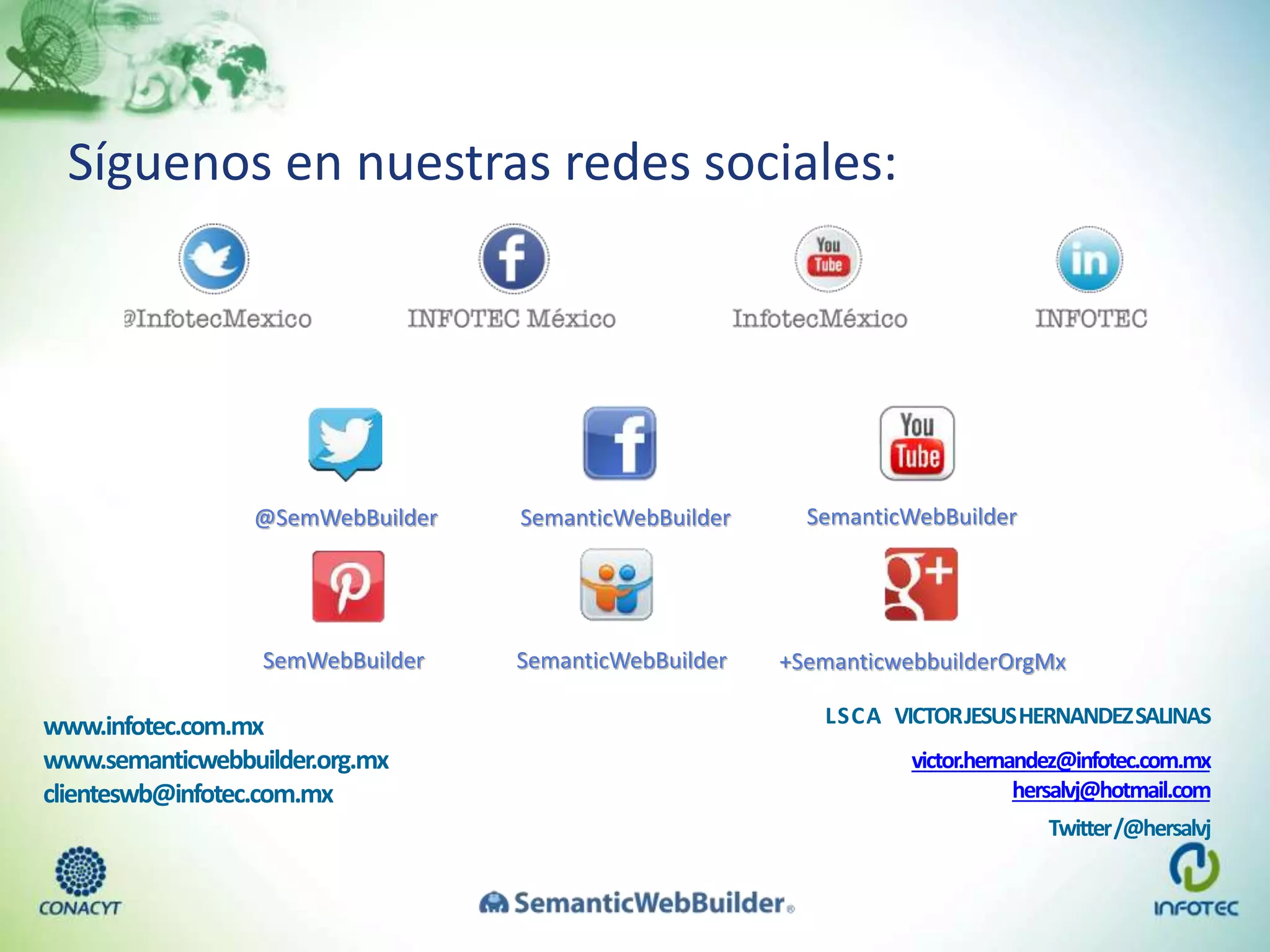 Síguenos en nuestras redes sociales:
www.infotec.com.mx
www.semanticwebbuilder.org.mx
clienteswb@infotec.com.mx
@SemWebBuilder SemanticWebBuilder SemanticWebBuilder
SemWebBuilder SemanticWebBuilder +SemanticwebbuilderOrgMx
LSCA VICTORJESUSHERNANDEZSALINAS
victor.hernandez@infotec.com.mx
hersalvj@hotmail.com
Twitter/@hersalvj
 