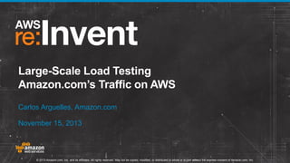 Large-Scale Load Testing
Amazon.com’s Traffic on AWS
Carlos Arguelles, Amazon.com
November 15, 2013

© 2013 Amazon.com, Inc. and its affiliates. All rights reserved. May not be copied, modified, or distributed in whole or in part without the express consent of Amazon.com, Inc.

 