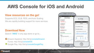 AWS Console for iOS and Android
View resources on the go!
Supports EC2, ELB, RDS, and Auto Scaling.
We are rapidly building support for more services.

Download Now
Search “AWS” in any app store or go to...
Amazon Appstore: http://bit.ly/consoleAmazon
iTunes: http://bit.ly/consoleiOS
Google Play: http://bit.ly/consoleGooglePlay

 