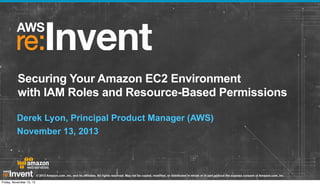 Securing Your Amazon EC2 Environment
with IAM Roles and Resource-Based Permissions
Derek Lyon, Principal Product Manager (AWS)
November 13, 2013

© 2013 Amazon.com, Inc. and its affiliates. All rights reserved. May not be copied, modified, or distributed in whole or in part without the express consent of Amazon.com, Inc.
Friday, November 15, 13

 