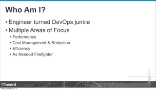 Who Am I?
• Engineer turned DevOps junkie
• Multiple Areas of Focus
•
•
•
•

Performance
Cost Management & Reduction
Effic...