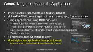 • Even incredibly rare events will happen at scale
• Multi-AZ & ROC protect against infrastructure, app, & admin issues
• Design applications using ROC principals
       • When application health is unknown, assume failure
       • Trust no single instance, server, router, or data center
       • Only use small number of simple, tested application failure paths
       • Test in production
•      No new resources when failing away
•      More high-scale application best practices at:
       •   http://mvdirona.com/jrh/talksAndPapers/JamesRH_Lisa.pdf


    11/29/2012                         http://perspectives.mvdirona.com      22
 