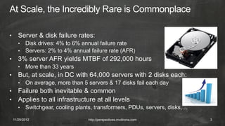 •      Server & disk failure rates:
       •   Disk drives: 4% to 6% annual failure rate
       •   Servers: 2% to 4% annual failure rate (AFR)
•      3% server AFR yields MTBF of 292,000 hours
       •   More than 33 years
•      But, at scale, in DC with 64,000 servers with 2 disks each:
       •   On average, more than 5 servers & 17 disks fail each day
•      Failure both inevitable & common
•      Applies to all infrastructure at all levels
       •   Switchgear, cooling plants, transformers, PDUs, servers, disks,…

    11/29/2012                     http://perspectives.mvdirona.com           3
 