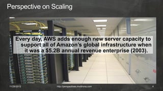 Every day, AWS adds enough new server capacity to
       support all of Amazon’s global infrastructure when
        it was a $5.2B annual revenue enterprise (2003).




11/29/2012          http://perspectives.mvdirona.com        4
 