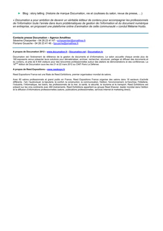 ► Blog : story telling (histoire de marque Documation, vie et coulisses du salon, revue de presse, …)

« Documation a pour ambition de devenir un véritable éditeur de contenu pour accompagner les professionnels
de l’information toute l’année dans leurs problématiques de gestion de l’information et du document numérique
en entreprise, en proposant une plateforme online d’animation de cette communauté » conclut Mélanie Huido.



Contacts presse Documation – Agence Amalthea
Séverine Charpentier - 04 26 23 41 47 - scharpentier@amalthea.fr
Floriane Gouache - 04 26 23 41 46 - fgouache@amalthea.fr


A propos de Documation 2012 – www.documation.fr ; Documation.net ; Documation.tv

Documation est l’événement de référence de la gestion de documents et d’informations. Le salon accueille chaque année plus de
160 exposants venus présenter leurs solutions pour dématérialiser, archiver, rechercher, structurer, partager et diffuser des documents et
du contenu, et près de 6 400 visiteurs pour des rencontres professionnelles autour des ateliers de démonstrations et des conférences. La
18ème édition de Documation aura lieu les 21 et 22 mars 2012 au CNIT Paris La Défense.

A propos de Reed Expositions – www.reedexpo.fr

Reed Expositions France est une filiale de Reed Exhibitions, premier organisateur mondial de salons.

Avec 60 salons professionnels et grand public en France, Reed Expositions France organise des salons dans 18 secteurs d’activité
différents : l'art, l'audiovisuel, la bijouterie, le confort, la construction, la communication, l'édition, l'environnement, la franchise, l'hôtellerie,
l’industrie, l’informatique, les loisirs, les professionnels de la mer, la santé, la sécurité, le tourisme et le transport. Reed Exhibitions est
présent sur les cinq continents avec 460 événements. Reed Exhibitions appartient au groupe Reed Elsevier, leader mondial dans l’édition
et la diffusion d’informations professionnelles (salons, publications professionnelles, services Internet et marketing direct).
 