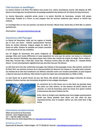 Côté marinas et mouillages
La marina Victoria à St Peter Port détient cinq ancres d’or, ultime récompense marine. Elle dispose de 300
places d’amarrage pour les plaisanciers de passage possédant des bateaux de 14 mètres de long maximum.
La marina Beaucette, propriété privée située à la pointe Nord-Est de Guernesey, compte 115 places
d’amarrage. Paisible et à l’écart, ce port propose tous les services modernes pour assurer le confort des
visiteurs.
Le mouillage libre en mer est autorisé. Les baies de Fermain, Moulin Huet, Saints Bay et Petit Bôt s’y prêtent
parfaitement.
Informations : www.guernseyharbours.gov.gg
Guernesey côté Paysages
Le littoral de Guernesey, battu par les vagues et fouetté
par le vent, est divers : falaises spectaculaires fleuries,
baies de rochers désertes, longues plages de sable fin,
dunes de sable. Chaque île possède son propre caractère
et est entourée d’une eau cristalline.
Les 27 plages de Guernesey font partie intégrante du
paysage. Elles sont toutes différentes et aussi populaires les unes que les autres. Les locaux s’y retrouvent
pour des réunions familiales, des pique-niques voire même des matchs de criquet de plage. Parmi celles-ci :
Cobo Bay, Fermain Bay, L’Erée Bay, Vazon Bay Plusieurs d’entre elles ont déjà obtenu le « Seaside British
Award » et sont récompensées régulièrement par des sites tels que Trip Advisor.
La côte Sud est le lieu des randonnées sauvages, des falaises et des paysages ruraux. Des sentiers partent de
St Peter Port. Les chemins tortueux de la côte permettent de découvrir les criques et les petits ports naturels.
Les falaises de la côte Sud constituent une défense naturelle contre une invasion potentielle, on peut toujours
y observer des tours de défense. Elles étaient le point de repère des contrebandiers au XVIIIe et XIXe.
La côte Ouest est le grand terrain de jeux des îliens. Elle dévoile des grandes plages entourées de dunes
bordées d’herbes marines, des formations de granite et des vestiges historiques.
En remontant de la côte Ouest vers la côte Nord, les grandes baies
font place aux îlots rocheux, où des bateaux de pêche colorés sont
amarrés. Le nord de Guernesey porte les traces d’un grand nombre
d’évènements clés dans l’histoire de l’île.
Enfin, Herm et Aurigny sont réputées pour leurs plages spectaculaires
tandis que Sercq possède sans doute une des côtes les plus
impressionnantes avec la Coupée, isthme qui relie Little Sark à Big
Sercq.
Informations complémentaires
Office de tourisme de Guernesey
Internet : www.visitguernsey.com
Tel : + (00 44) 1481 723 552
Photos libres de droits disponibles sur www.guernseyimages.com
Relations presse
Esperluette & Associés Valérie Kugler : 07.77.92.08.19 Courriel : valerie@agence-lesperluette.com
 