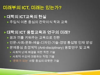 미래부의 ICT, 미래는 있는가?
 대학의 ICT교육의 현실
  주입식 이론 중심의 칸막이식 학과 교육


 대학의 ICT 융합교육과 연구의 미래?
  꿈과 끼를 키워주는 교육으로 전환
  인문-사회-문화-예술-디자인-기술-경영 통섭형 인재 양성
  문제중심 초경계적 (Anti-disciplinary) 융합연구 및 교육
   사회적 난제 해결을 위한 착한 기술
   사회적 수요에 대응하는 적정 기술
   ‘문화가 되는’ 사람 중심의 따뜻한 기술
 