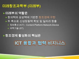 미래창조과학부 (미래부)
 미래부의 역할은
  창의력과 상상력에 기반한 창조경제 구현
  두 축으로 신성장동력 확보 및 일자리 창출
   정보통신 (ICT) : Content-Platform-Network-Device
   과학기술 (ST)



 창조경제 활성화의 핵심은
 