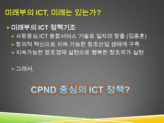 미래부의 ICT, 미래는 있는가?
 미래부의 ICT 정책기조
  사람중심 ICT 융합서비스 기술로 일자리 창출 (김종훈)
  창의적 혁신으로 지속 가능한 창조산업 생태계 구축
  지속가능한 창조경제 실현으로 행복한 창조국가 실현


  그런데,
 