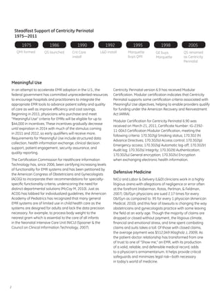 Steadfast Support of Centricity Perinatal
    1975—2011

       1975             1986              1990              1992             1995               1998             2005
     QMI formed      QS launched       Crit Care         L&D install      Marquette         GE buys           QS renamed
                                       install                            buys QMI          Marquette         as Centricity
                                                                                                              Perinatal




Meaningful Use
In an attempt to accelerate EMR adoption in the U.S., the        Centricity Perinatal version 6.9 has received Modular
federal government has committed unprecedented resources         Certification. Modular certification indicates that Centricity
to encourage hospitals and practitioners to integrate the        Perinatal supports some certification criteria associated with
appropriate EMR tools to advance patient safety and quality      Meaningful Use objectives, helping to enable providers qualify
of care as well as improve efficiency and cost savings.          for funding under the American Recovery and Reinvestment
Beginning in 2011, physicians who purchase and meet              Act (ARRA).
“Meaningful Use” criteria for EMRs will be eligible for up to
                                                                 Modular Certification for Centricity Perinatal 6.90 was
$44,000 in incentives. These incentives gradually decrease
                                                                 received on March 21, 2011, Certificate Number: IG-2392-
until expiration in 2014 with much of the stimulus coming
                                                                 11-0043 Certification Modular Certification, meeting the
in 2011 and 2012, so early qualifiers will receive more.
                                                                 following criteria: 170.302(g) Smoking status; 170.302 (h)
Requirements for Meaningful Use include structured data
                                                                 Advance Directives; 170.302(o) Access control; 170.302(p)
collection, health information exchange, clinical decision
                                                                 Emergency access; 170.302(q) Automatic log-off; 170.302(r)
support, patient engagement, security assurance, and
                                                                 Audit log; 170.302(s) Integrity; 170.302(t) Authentication;
quality reporting.
                                                                 170.302(u) General encryption; 170.302(v) Encryption
The Certification Commission for Healthcare Information          when exchanging electronic health information.
Technology has, since 2006, been certifying increasing levels
of functionality for EMR systems and has been petitioned by
the American Congress of Obstetricians and Gynecologists
                                                                 Defensive Medicine
(ACOG) to incorporate their recommendations for specialty-       NICU and Labor & Delivery (L&D) clinicians work in a highly
specific functionality criteria, underscoring the need for       litigious arena with allegations of negligence or error often
distinct departmental solutions (McCoy M, 2010). Just as         at the forefront (Haberman, Rotas, Perlman, & Feldman,
ACOG has lobbied for individualized guidelines, the American     2007). Ob/Gyn physicians are sued 2.17 times for every
Academy of Pediatrics has recognized that many general           Ob/Gyn as compared to .95 for every 1 physician (American
EMR systems are of limited use in child health care as the       Medical, 2010), and this fear of lawsuits is changing the way
systems are designed for adults and lack the data precision      obstetricians and gynecologists practice with some leaving
necessary, for example, to process body weight to the            the field at an early age. Though the majority of claims are
nearest gram which is essential to the care of all infants       dropped or closed without payment, the litigious climate,
in the Neonatal Intensive Care Unit (NICU) (Spooner & the        financial and emotional stress, and time spent combating
Council on Clinical Information Technology, 2007).               claims and suits takes a toll. Of those with closed claims,
                                                                 the average payment was $512,049 (Klagholz J, 2009). As
                                                                 the patient-doctor relationship has transformed from one
                                                                 of trust to one of “Show me,” an EMR, with its production
                                                                 of a valid, reliable, and defensible medical record, adds
                                                                 to a physician’s armamentarium. It helps provide critical
                                                                 safeguards and minimizes legal risk—both necessary
                                                                 in today’s world of medicine.




2
 