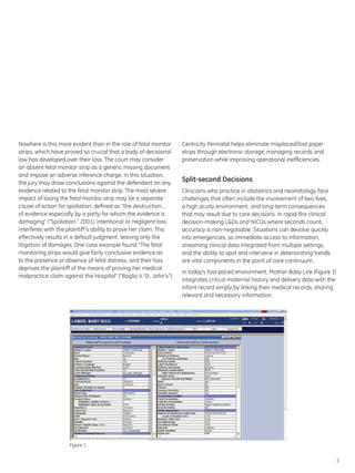 Nowhere is this more evident than in the role of fetal monitor      Centricity Perinatal helps eliminate misplaced/lost paper
strips, which have proved so crucial that a body of decisional      strips through electronic storage, managing records and
law has developed over their loss. The court may consider           preservation while improving operational inefficiencies.
an absent fetal monitor strip as a generic missing document
and impose an adverse inference charge. In this situation,
the jury may draw conclusions against the defendant on any
                                                                    Split-second Decisions
evidence related to the fetal monitor strip. The most severe        Clinicians who practice in obstetrics and neonatology face
impact of losing the fetal monitor strip may be a separate          challenges that often include the involvement of two lives,
cause of action for spoliation, defined as “the destruction…        a high acuity environment, and long-term consequences
of evidence especially by a party for whom the evidence is          that may result due to care decisions. In rapid-fire clinical
damaging” (“Spoliation,” 2001). Intentional or negligent loss       decision-making L&Ds and NICUs where seconds count,
interferes with the plaintiff’s ability to prove her claim. This    accuracy is non-negotiable. Situations can devolve quickly
effectively results in a default judgment, leaving only the         into emergencies, so immediate access to information,
litigation of damages. One case example found “The fetal            streaming clinical data integrated from multiple settings,
monitoring strips would give fairly conclusive evidence as          and the ability to spot and intervene in deteriorating trends
to the presence or absence of fetal distress, and their loss        are vital components in the point of care continuum.
deprives the plaintiff of the means of proving her medical
                                                                    In today’s fast-paced environment, Mother-Baby Link (Figure 1)
malpractice claim against the Hospital” (“Baglio V. St. John’s”).
                                                                    integrates critical maternal history and delivery data with the
                                                                    infant record simply by linking their medical records, sharing
                                                                    relevant and necessary information.




                     Figure 1.


                                                                                                                                      3
 