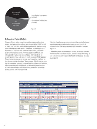 Automated
           (52.00%)
                                      Installation in process
                                      (1.32%)
                                      Installation contracted
              Not
                                      (2.11%)
          automated
           (44.57%)

                                      Figure 2.




Enhancing Patient Safety
This significant advantage in providing enhanced patient        Point-of-Care Documentation through Centricity Perinatal
safety has been underutilized with almost 45% (1,987 units)     annotations extends instantaneous access to critical
of the 4,458 U.S. L&D units reporting that they are not using   information at the bedside when and where it is needed.
an automated system (HIMSS Analytics, 10-January-2011)          (Figure 3)
(Figure 2)—a statistic that extends to the NICU, validated
                                                                Care teams have an immediate source of relative patient
by Drummond’s research. “In late 2008, most NICUs still
                                                                information to visualize, access, and act more efficiently. It
integrate[d] multisource clinical data at the bedside by
                                                                can help enhance the patient’s health and safety at every
charting each hour with pen in small boxes on folding paper
                                                                touch point.
flow sheets—a slow, error-prone, and imprecise method for
tracking unstable situations” (Drummond, 2009). Critical care
decision support systems provide functionalities and features
that allow real-time integration of data with point-of-care
access, streamlined clinical workflow, and data exchange
that supports risk management.




                   Figure 3.




4
 