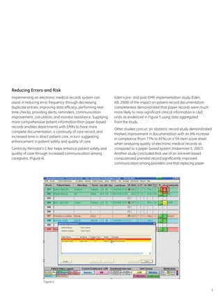 Reducing Errors and Risk
Implementing an electronic medical records system can           Eden’s pre- and post-EMR implementation study (Eden,
assist in reducing error frequency through decreasing           KB, 2008) of the impact on patient record documentation
duplicate entries, improving data efficacy, performing real-    completeness demonstrated that paper records were much
time checks, providing alerts, reminders, communication         more likely to miss significant clinical information in L&D
improvement, calculation, and monitor assistance. Supplying     units as evidenced in Figure 5 using data aggregated
more comprehensive patient information than paper-based         from the study.
records enables departments with EMRs to have more
                                                                Other studies concur: an obstetric record study demonstrated
complete documentation, a continuity of care record, and
                                                                marked improvement in documentation with an 8% increase
increased time in direct patient care, in turn suggesting
                                                                in compliance (from 77% to 85%) on a 59-item score sheet
enhancement in patient safety and quality of care.
                                                                when analyzing quality of electronic medical records as
Centricity Perinatal’s S Bar helps enhance patient safety and   compared to a paper-based system (Haberman S, 2007).
quality of care through increased communication among           Another study concluded that use of an intranet-based
caregivers. (Figure 4).                                         computerized prenatal record significantly improved
                                                                communication among providers and that replacing paper




                    Figure 4.

                                                                                                                              5
 