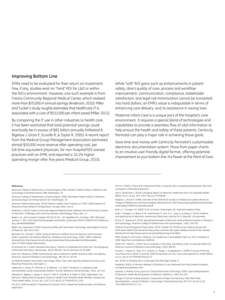Improving Bottom Line
EMRs need to be evaluated for their return on investment.                                                   While “soft” ROI gains such as enhancements in patient
Few, if any, studies exist on “hard” ROI for L&D or within                                                  safety, direct quality of care, process and workflow
the NICU environment. However, one such example is from                                                     improvement, communication, compliance, stakeholder
Fresno Community Regional Medical Center, which realized                                                    satisfaction, and legal risk minimization cannot be translated
more than $70,000 in annual savings (Anderson, 2010). Miller                                                into hard dollars, an EMR’s value is indisputable in terms of
and Tucker’s study roughly estimates that healthcare IT is                                                  enhancing care delivery, and its assistance in saving lives.
associated with a cost of $531,000 per infant saved (Miller, 2011).
                                                                                                            Maternal Infant Care is a unique part of the hospital’s care
By comparing the IT use in other industries to health care,                                                 environment. It requires a special blend of technologies and
it has been estimated that total potential savings could                                                    capabilities to provide a seamless flow of vital information to
eventually be in excess of $81 billion annually (Hillestad R,                                               help ensure the health and safety of these patients. Centricity
Bigelow J, Girosi F, Scoville R, & Taylor R, 2005). A recent report                                         Perinatal can play a major role in achieving those goals.
from the Medical Group Management Association estimated
                                                                                                            Save time and money with Centricity Perinatal’s customizable
almost $50,000 more revenue after operating cost, per
                                                                                                            electronic documentation system. Move from paper charts
full-time-equivalent physician, for non-hospital/IDS-owned
                                                                                                            to an intuitive user-friendly digital format, offering potential
practices with an EMR, and reported a 10.1% higher
                                                                                                            improvement to your bottom line. It’s Power at the Point of Care.
operating margin after five years (Medical Group, 2010).




References                                                                                                  Hon E.H. (1965). In Stacy R.W. & Waxman B (Eds.), Computer aids in evaluating fetal distress. New York:
American College of Obstetricians, & Gynecologists. (2003, October). Patient Safety in Obstetrics and       Computers in Biomedical Research.
Gynecology (Committee Opinion 286). Washington, DC                                                          Jha A., DesRoches C. (2010). A Progress Report on Electronic Health Records in US Hospitals (Health
American College of Obstetricians, & Gynecologists. (2009, December). Patient Safety in Obstetrics          Affairs 29, no. 10, pp. 1951-1957). doi:10.1377/hlthaff
and Gynecology (Committee Opinion 447). Washington, DC                                                      Klagholz J., Strunk A. (2009). Overview of the 2009 ACOG Survey on Professional Liability (American
American Medical Association. (2010). Medical Liability Claim Frequency: A 2007-2008 Snapshot of            College of Obstetricians and Gynecologists). Retrieved from http://www.acog.org/departments/profess
Physicians (Policy Research Perspectives). Chicago: Kane, Carol K                                           ionalLiability/2009PLSurveyNational.pdf

Anderson, K. (2010). Fresno Community Regional Medical Center Updates Clinical Information System           Kohn L.T., Corrigan J.M. (2000). To Err is Human. Washington, DC: National Academy Press.
to Meet NICU Challenges with Centricity Perinatal. Neonatology Today, 5(5), 1-3.                            Kubli, F., Ruttgers, H., Beard, R. W., Hammacher, K., Hon, E. H., Jung, H., & Saling, E. (1974). Problems
Baglio v. St. John’s Queens Hospital, 303 AD 2d 341 - NY: Appellate Div., 2nd Dept. 2003. Retrieved         and significances of electronic monitoring of fetal heart rate (No 34:1). Geburtsh: u.Frauenheilk.
January 7, 2011, from http://scholar.google.com/scholar_case?case=18325712885972675148&hl=en                McCoy M., Diamond A. (2010). Special Requirements of Electronic Medical Record Systems in Obstetrics
&as_sdt=800000000002                                                                                        and Gynecology. American College of Obstetricians and Gynecologists, 116(1), 140-143.
Bates D.W., Gawande A. (2003). Improving Safety with Information Technology. New England Journal            Medical Group Management Association. (2010, October 25). MGMA survey: Medical groups with
of Medicine, 348, 2526-2534.                                                                                EHRs report better financial performance than practices with paper medical records [Press release].
Bernstein P.S., Farinelli C. (2005). Using an electronic medical record to improve communication            Retrieved from http://www.mgma.com/press/default.aspx?id=39824
within a prenatal care network [Abstract]. Obstetrics and Gynecology, 105(6), 1488-9. Abstract              Miller, Amalia R. and Tucker, Catherine, Can Healthcare IT Save Babies? (April 14, 2011). Available at
retrieved from http://www.ncbi.nlm.nih.gov/sites/entrez?Db=pubmed&Cmd=Retrieve&list_                        SSRN: http://ssrn.com/abstract=1080262
uids=15738032&dopt=abstractplus                                                                             Rosen M.G., Sokol R.J. (1978). Use of computers in the labor and delivery suite: an overview [Abstract].
Drummond, W. H. (2009). Neonatal Informatics—Dream of a Paperless NICU Part One: The Emergence              American Journal of Obstetrics and Gynecology, 132(3), 589-94.
of Neonatal Informatics. Neoreviews, 10(10), 480-487. doi:10.1542/neo.10-10-e480                            Schoen, C., Osborn R., Doty, M. M., Squires, D., Peugh, J., & Applebaum, S. (2009). A Survey of Primary
Eden K.B., Messina R. (2008). Examining the value of electronic health records on labor and delivery.       Care Physicians in Eleven Countries, 2009: Perspectives on Care, Costs, and Experiences. Health Affairs,
American Journal of Obstetrics and Gynecology, 199, 307.e1-307.e9.                                          w1171. doi:10.1377/hlthaff.28.6.w1171
GE Medical Systems Information Technology. (2003). Clear Lake Improves Statistical Accuracy and             Sg2. (2010). A Changing NICU Landscape 2010 (the Edge). Skokie, IL
Reporting Productivity. Barrington, IL                                                                      Spoliation. (2001). In Merriam-Webster’s Dictionary of Law. Retrieved from http://research.lawyers.
Haberman, S., Rotas, M., Perlman, K., & Feldman, J. G. (2007). Variations in compliance with                com/glossary/spoliation.html
documentation using computerized obstetric records. Obstetrics and Gynecology, 110(1), 141-145.             Spooner, S. Andrew, & the Council on Clinical Information Technology. (2007). Special Requirements
Hillestad, R., Bigelow J., Bower A., Girosi F., Meili R., Scoville R., & Taylor R. (2005, September). Can   of Electronic Health Record Systems in Pediatrics. Pediatrics, 119(3), 631-637.
Electronic Medical Record Systems Transform Health Care? Potential Health Benefits, Savings and             Stringer, M. (2010). Finding Solutions: Comparison of Paper and Electronic Fetal Heart Rate
Costs (Health Affairs, 24 no 5, pp. 1103-1117). doi:10.1377/hlthaff.24.5.1103                               Documentation. Journal of Obstetric, Gynecologic, & Neonatal Nursing, 39, S110. doi:10.1111/j.
The 2011 HIMSS Analytics™ Database (10-January-2011). Obstetrical Systems (Labor and Delivery)              1552-6909.2010.01127_9.x
Application.

                                                                                                                                                                                                                        7
 
