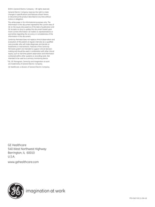 ©2011 General Electric Company – All rights reserved.
General Electric Company reserves the right to make
changes in specifications and features shown herein,
or discontinue the product described at any time without
notice or obligation.
This white paper is for informational purposes only. The
information in this document represents the current view of
GE on the issues discussed as of the date of publication and
GE accepts no duty to update this document based upon
more current information. GE makes no representations or
warranties regarding the accuracy or completeness of the
information in this document.
Centricity Perinatal does not replace clinical observation and
evaluation of the patient at regular intervals, by a qualified
care provider, who will make diagnoses and decide on
treatments or interventions. Features of the Centricity
Perinatal system are intended to support clinical decision
making and should be used in combination with other clinical
inputs, such as real time patient observation and information
contained within other systems or recording tools. Not
intended to be used as a primary monitoring device.
*GE, GE Monogram, Centricity and imagination at work
 are trademarks of General Electric Company.
GE Healthcare, a division of General Electric Company.




GE Healthcare
540 West Northwest Highway
Barrington, IL 60010
U.S.A.
www.gehealthcare.com




                       imagination at work
                                                                 ITD-0167-05.11-EN-US
                                                                 DOC0978639
 