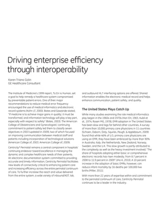 Driving enterprise efficiency
through interoperability
Karen Triano Golin
GE Healthcare Consultant


The Institute of Medicine’s 1999 report, To Err is Human, set       and outbound HL7 interfacing options are offered. Shared
a goal to help remedy a healthcare system compromised               information enables the electronic medical record and helps
by preventable patient errors. One of their major                   enhance communication, patient safety, and quality.
recommendations to reduce medical error frequency
encouraged the use of medical informatics and electronic
record systems (Kohn LT, 2000). Bates and Gawande stated,
                                                                    The United States Plays Catch Up
“If medicine is to achieve major gains in quality, it must be       While many studies examining the role medical informatics
transformed, and information technology will play a key part,       play began in the 1960s and 1970s (Hon EH, 1965; Kubli et
especially with respect to safety” (Bates, 2003). The American      al., 1974; Rosen MG, 1978), EMR adoption in The United States
College of Obstetricians and Gynecologists’ continuing              has been slow and lags far behind other countries. A survey
commitment to patient safety led them to classify seven             of more than 10,000 primary care physicians in 11 countries
objectives in 2003 (updated in 2009), two of which focused          (Schoen, Osborn, Doty, Squires, Peugh, & Applebaum, 2009)
on improving communication between medical staff and                found that while 46% of U.S. primary care physicians are
patients including incorporation of technological solutions         using an EMR, they have been embraced by more than 90%
(American College of, 2003; American College of, 2009).             in Australia, Italy, the Netherlands, New Zealand, Norway,
                                                                    Sweden, and the U.K. This slow growth is partly attributed to
Centricity* Perinatal remains a central component in hospitals’
                                                                    the complexity as well as the heavy investment involved; “The
continuing endeavor toward excellence in managing the
                                                                    share of hospitals adopting either basic or comprehensive
dynamic and complex healthcare needs of their patients.
                                                                    electronic records has risen modestly, from 8.7 percent in
An electronic documentation system committed to providing
                                                                    2008 to 11.9 percent in 2009” (Jha A, 2010). A 10 percent
accurate and timely information, Centricity Perinatal facilitates
                                                                    increase in the adoption of basic EMRs, however, can
new levels of connectivity critical to enhancing patient care
                                                                    reduce infant mortality by 16 deaths per 100,000 live
and increasing efficiency across the entire perinatal continuum
                                                                    births (Miller, 2011).
of care. To further increase the reach and value delivered
from the entire system, a wide variety of inbound/ADT, lab,         With more than 22 years of expertise within and commitment
                                                                    to the perinatal continuum of care, Centricity Perinatal
                                                                    continues to be a leader in the industry.
 