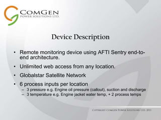 Device DescriptionRemote monitoring device using AFTI Sentry end-to-end architecture.Unlimited web access from any location.Globalstar Satellite Network6 process inputs per location3 pressure e.g. Engine oil pressure (callout), suction and discharge3 temperature e.g. Engine jacket water temp, + 2 process tempsCopyright ComGen Power Solutions Ltd. 2011