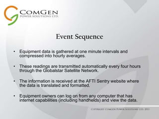 Event SequenceEquipment data is gathered at one minute intervals and compressed into hourly averages.These readings are transmitted automatically every four hours through the Globalstar Satellite Network.The information is received at the AFTI Sentry website where the data is translated and formatted.Equipment owners can log on from any computer that has internet capabilities (including handhelds) and view the data. Copyright ComGen Power Solutions Ltd. 2011