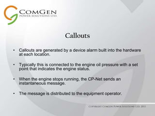 CalloutsCallouts are generated by a device alarm built into the hardware at each location.Typically this is connected to the engine oil pressure with a set point that indicates the engine status.When the engine stops running, the CP-Net sends an instantaneous message.The message is distributed to the equipment operator.Copyright ComGen Power Solutions Ltd. 2011