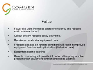 ValueFewer site visits increases operator efficiency and reduces environmental impact.Callout system reduces costly downtime.Receive accurate vital equipment dataFrequent updates on running conditions will result in improved equipment function and optimization (historical data).Equipment uptime trackingRemote monitoring will provide info when attempting to solve problems with equipment function (increased uptime). Copyright ComGen Power Solutions Ltd. 2011