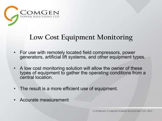 Low Cost Equipment Monitoring For use with remotely located field compressors, power generators, artificial lift systems, and other equipment types. A low cost monitoring solution will allow the owner of these types of equipment to gather the operating conditions from a central location. The result is a more efficient use of equipment. Accurate measurement Copyright ComGen Power Solutions Ltd. 2011 