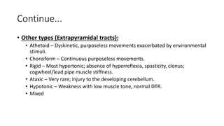 Continue...
• Other types (Extrapyramidal tracts):
• Athetoid – Dyskinetic, purposeless movements exacerbated by environmental
stimuli.
• Choreiform – Continuous purposeless movements.
• Rigid – Most hypertonic; absence of hyperreflexia, spasticity, clonus;
cogwheel/lead pipe muscle stiffness.
• Ataxic – Very rare; injury to the developing cerebellum.
• Hypotonic – Weakness with low muscle tone, normal DTR.
• Mixed
 