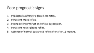Poor prognostic signs
1. Imposable asymmetric tonic neck reflex.
2. Persistent Moro reflex.
3. Strong extensor thrust on vertical suspension.
4. Persistent neck righting reflex.
5. Absence of normal parachute reflex after after 11 months.
 