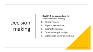 Decision
making
• David’s 5 steps paradigm for
clinical decision making:
1. Clinical history.
2. Physical examination.
3. Diagnostic imaging.
4. Quantitative gait analysis.
5. Examination under anaesthesia
 