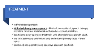 TREATMENT
• Individualized approach
• Multidisciplinary team approach - Physical, occupational, speech therapy,
orthotics, nutrition, social work, orthopedics, general pediatrics.
• Benificial to delay operative treatment until after significant growth spurt.
• We treat secondary deformities only and not the primary cause – brain
injury.
• Combined non-operative and operative approach benificial.
 