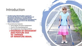 Introduction
• Cerebral palsy (CP) describes a group of
permanent disorders of the development of
movement and posture, causing activity
limitation, that are attributed to nonprogressive
disturbances that occurred in the developing
fetal or infant brain.
• Three distinctive features:
• Some degree of motor involvement
• Insult to the developing brain
• Non-progressive neurological deficit
DISORDER OF MOVEMENT
AND POSTURE DUE
TO DAMAGE
OF IMMATURE BRAIN.
 