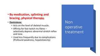 Non
operative
treatment
• By medication, splinting and
bracing, physical therapy.
• Dantrolene:
• Acts on the level of skeletal muscle.
• Affinity for fast twitch ms fibres –
selectively depress abnormal stretch reflex
and tone.
• Used less frequently due to complications
(Profound weakness, hepatotoxicity)
 