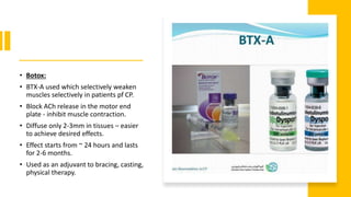 • Botox:
• BTX-A used which selectively weaken
muscles selectively in patients pf CP.
• Block ACh release in the motor end
plate - inhibit muscle contraction.
• Diffuse only 2-3mm in tissues – easier
to achieve desired effects.
• Effect starts from ~ 24 hours and lasts
for 2-6 months.
• Used as an adjuvant to bracing, casting,
physical therapy.
 