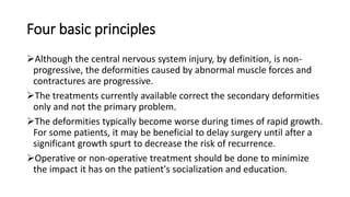 Four basic principles
Although the central nervous system injury, by definition, is non-
progressive, the deformities caused by abnormal muscle forces and
contractures are progressive.
The treatments currently available correct the secondary deformities
only and not the primary problem.
The deformities typically become worse during times of rapid growth.
For some patients, it may be beneficial to delay surgery until after a
significant growth spurt to decrease the risk of recurrence.
Operative or non-operative treatment should be done to minimize
the impact it has on the patient's socialization and education.
 