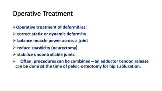 Operative Treatment
Operative treatment of deformities:
 correct static or dynamic deformity
 balance muscle power across a joint
 reduce spasticity (neurectomy)
 stabilize uncontrollable joints
 Often, procedures can be combined—an adductor tendon release
can be done at the time of pelvic osteotomy for hip subluxation.
 