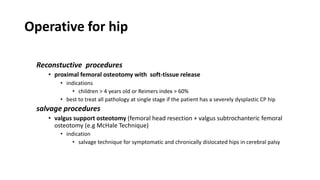 Operative for hip
Reconstuctive procedures
• proximal femoral osteotomy with soft-tissue release
• indications
• children > 4 years old or Reimers index > 60%
• best to treat all pathology at single stage if the patient has a severely dysplastic CP hip
salvage procedures
• valgus support osteotomy (femoral head resection + valgus subtrochanteric femoral
osteotomy (e.g McHale Technique)
• indication
• salvage technique for symptomatic and chronically dislocated hips in cerebral palsy
 