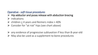 Operative - soft tissue procedures
 Hip adductor and psoas release with abduction bracing
 indications
 children < 4 years and Reimers index > 40%
 Consider for "at risk" hips (see chart above)
 any evidence of progressive subluxation if less than 8-year-old
 May also be used as a supplement to bone procedures
 