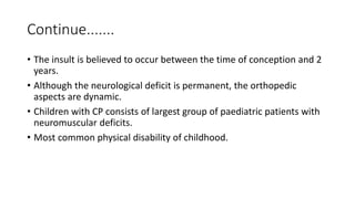 Continue.......
• The insult is believed to occur between the time of conception and 2
years.
• Although the neurological deficit is permanent, the orthopedic
aspects are dynamic.
• Children with CP consists of largest group of paediatric patients with
neuromuscular deficits.
• Most common physical disability of childhood.
 
