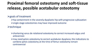 Proximal femoral osteotomy and soft-tissue
release, possible acetabular osteotomy
goals of treatment
hip containment in the severely dysplastic hip with progressive subluxation
single-stage osteotomies may have improved outcome
technique
shortening varus de rotational osteotomy to correct increased valgus and
anteversion
may need pelvic osteotomy to correct acetabular dysplasia; the indications to
combine pelvic osteotomy at the time of femur osteotomy remain
controversial
 
