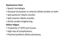 Equinovarus foot:
• Spastic hemiplegia
• Overpull of posteior or anterior tibialis tendon or both.
• Split posterior tibialis transfer.
• Split anterior tibialis transfer.
• Achilis tendon lengthening.
Hallux Valgus:
• Treated by 1st MTP joint fusion
• High rate of complications.
• Proximal phallanx (Akin) osteotomy.
 