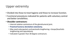 Upper extremity
• Divided into those to treat hygiene and those to increase function.
• Functional procedures indicated for patients with voluntary control
and better sensibilities.
• Shoulder contracture:
• Internal rotation contracture of the glenohumeral joint.
• Proximal humerus derotation osteotomy.
• May need subscapularis and pectoralis lengthening + biceps/brachialis
lengthening and capsulotomy.
• Indicated in greater than 30 degree contracture.
 
