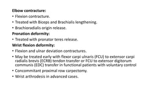 Elbow contracture:
• Flexion contracture.
• Treated with Biceps and Brachialis lengthening.
• Brachioradialis origin release.
Pronation deformity:
• Treated with pronator teres release.
Wrist flexion deformity:
• Flexion and ulnar deviation contractures.
• May be treated early with flexor carpi ulnaris (FCU) to extensor carpi
radialis brevis (ECRB) tendon transfer or FCU to extensor digitorum
communis (EDC) transfer in functional patients with voluntary control
• Concommitant proximal row carpectomy.
• Wrist arthrodesis in advanced cases.
 