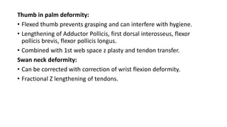 Thumb in palm deformity:
• Flexed thumb prevents grasping and can interfere with hygiene.
• Lengthening of Adductor Pollicis, first dorsal interosseus, flexor
pollicis brevis, flexor pollicis longus.
• Combined with 1st web space z plasty and tendon transfer.
Swan neck deformity:
• Can be corrected with correction of wrist flexion deformity.
• Fractional Z lengthening of tendons.
 