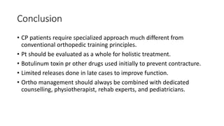 Conclusion
• CP patients require specialized approach much different from
conventional orthopedic training principles.
• Pt should be evaluated as a whole for holistic treatment.
• Botulinum toxin pr other drugs used initially to prevent contracture.
• Limited releases done in late cases to improve function.
• Ortho management should always be combined with dedicated
counselling, physiotherapist, rehab experts, and pediatricians.
 